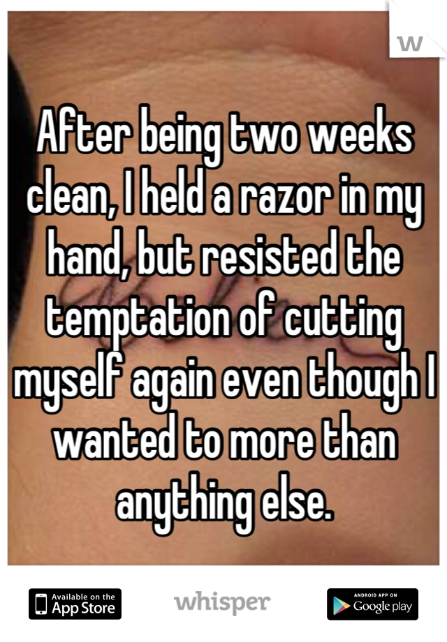 After being two weeks clean, I held a razor in my hand, but resisted the temptation of cutting myself again even though I wanted to more than anything else.