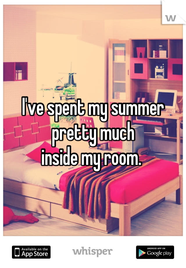 I've spent my summer pretty much 
inside my room. 