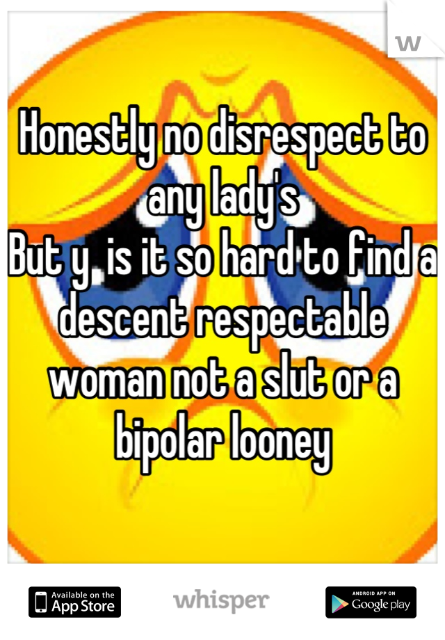 Honestly no disrespect to any lady's 
But y  is it so hard to find a descent respectable woman not a slut or a bipolar looney
 