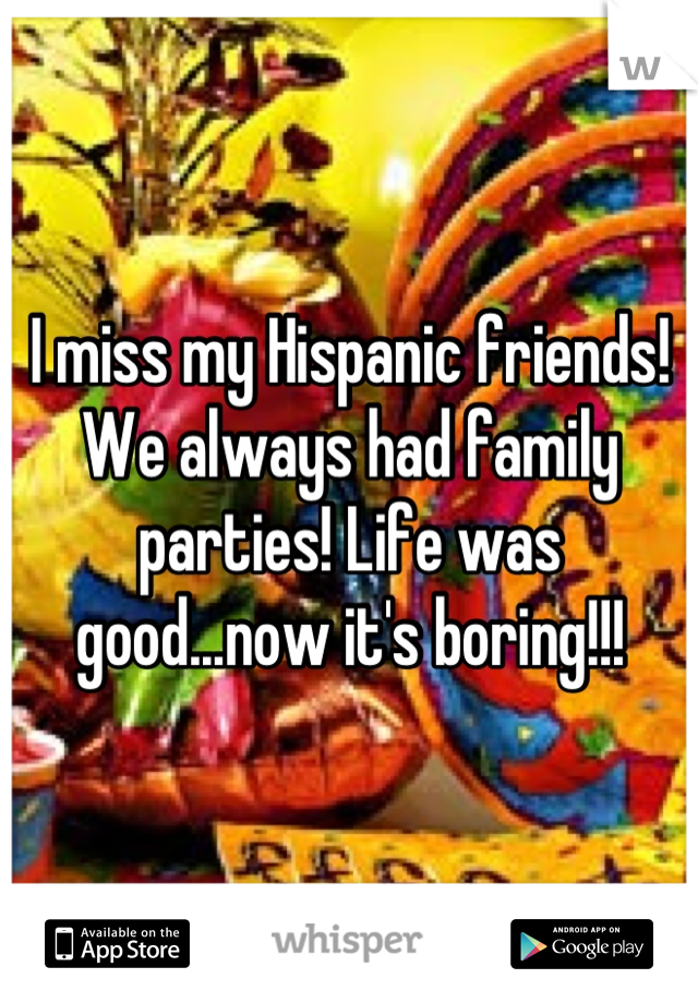 I miss my Hispanic friends! We always had family parties! Life was good...now it's boring!!!