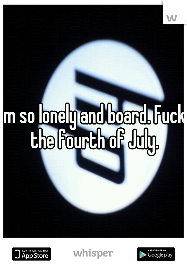 im so lonely and board. Fuck the fourth of July.
