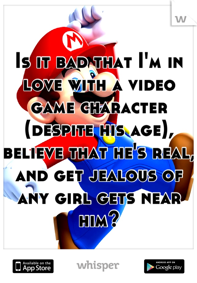 Is it bad that I'm in love with a video game character (despite his age), believe that he's real, and get jealous of any girl gets near him?
