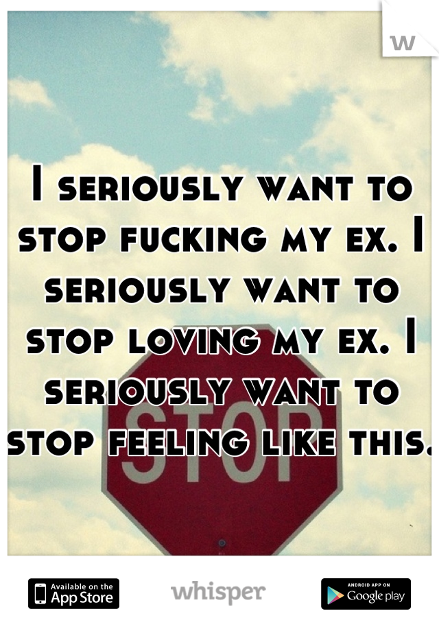 I seriously want to stop fucking my ex. I seriously want to stop loving my ex. I seriously want to stop feeling like this. 