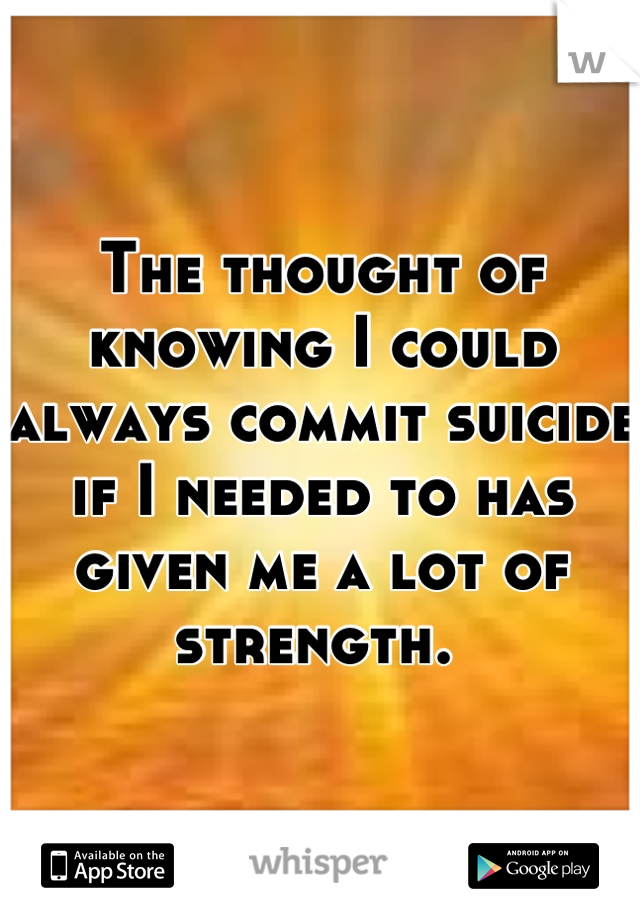 The thought of knowing I could always commit suicide if I needed to has given me a lot of strength. 