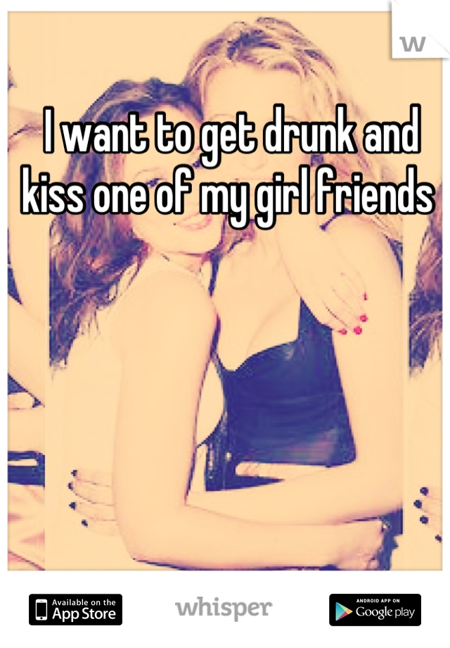 I want to get drunk and kiss one of my girl friends 