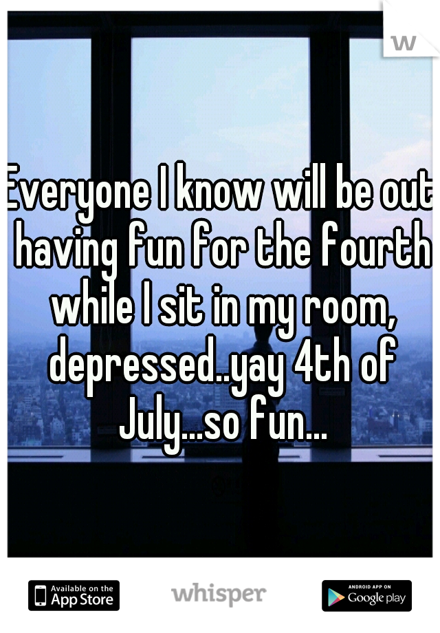Everyone I know will be out having fun for the fourth while I sit in my room, depressed..yay 4th of July...so fun...