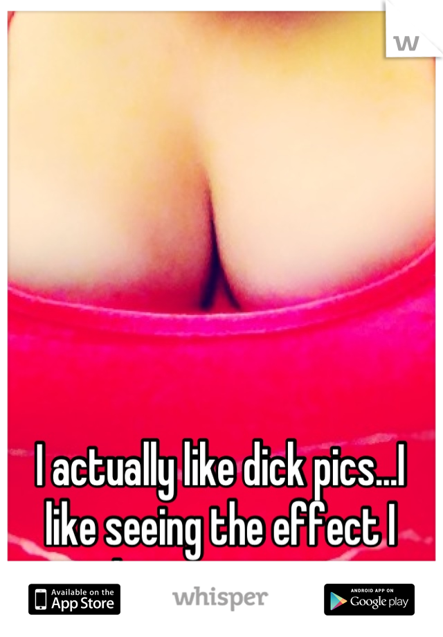 I actually like dick pics...I like seeing the effect I have on guys. 