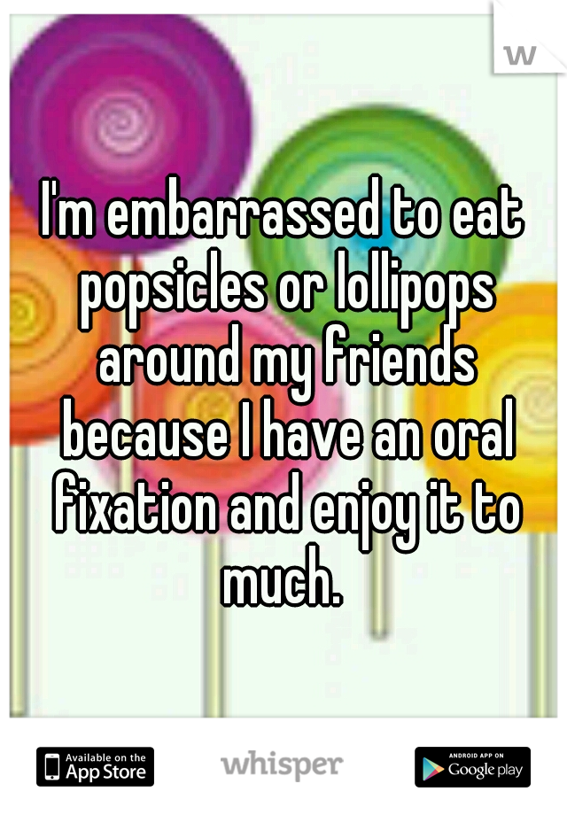 I'm embarrassed to eat popsicles or lollipops around my friends because I have an oral fixation and enjoy it to much. 