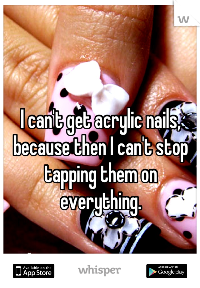I can't get acrylic nails, because then I can't stop tapping them on everything.