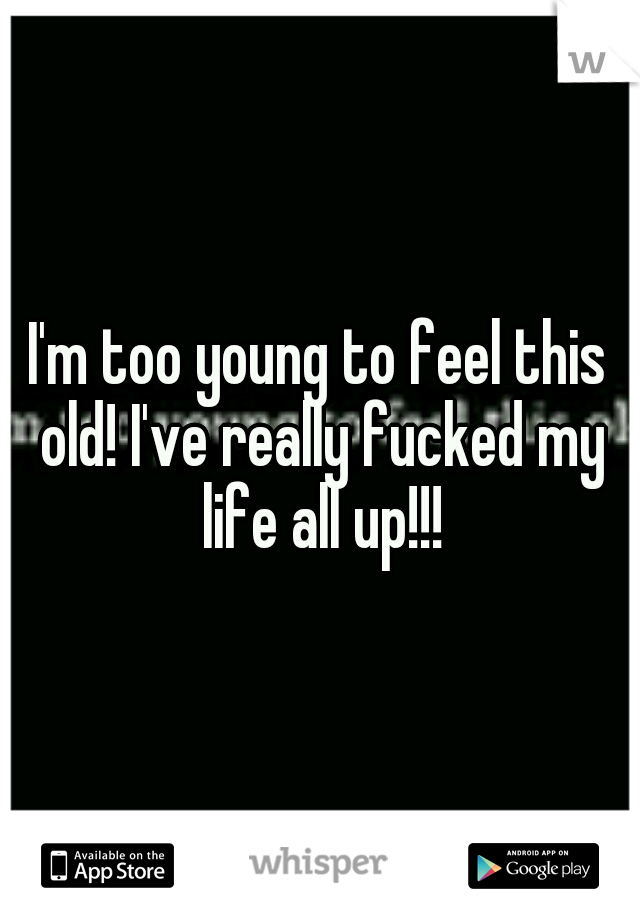 I'm too young to feel this old! I've really fucked my life all up!!!