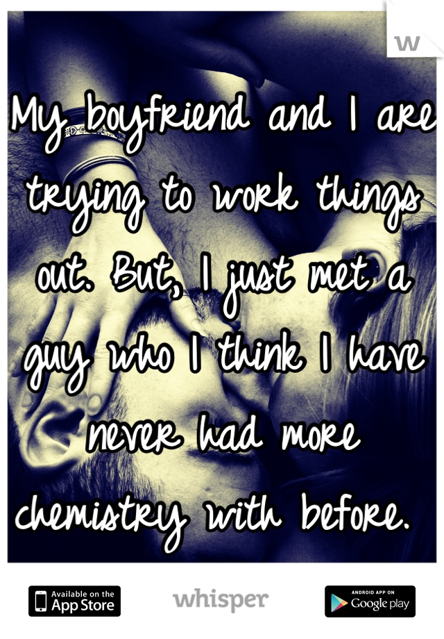 My boyfriend and I are trying to work things out. But, I just met a guy who I think I have never had more chemistry with before. 