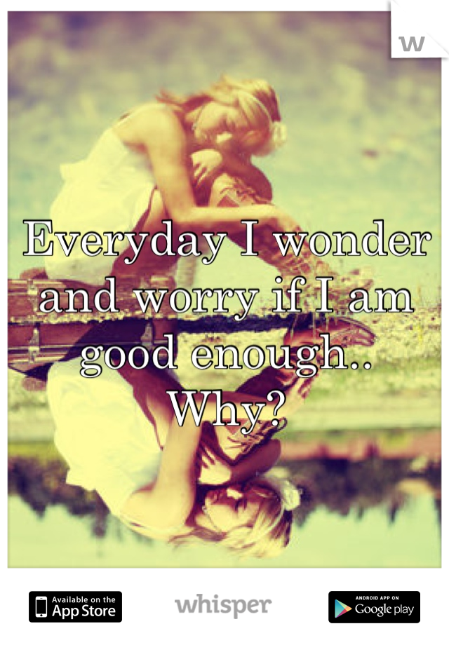 Everyday I wonder and worry if I am good enough..
Why?