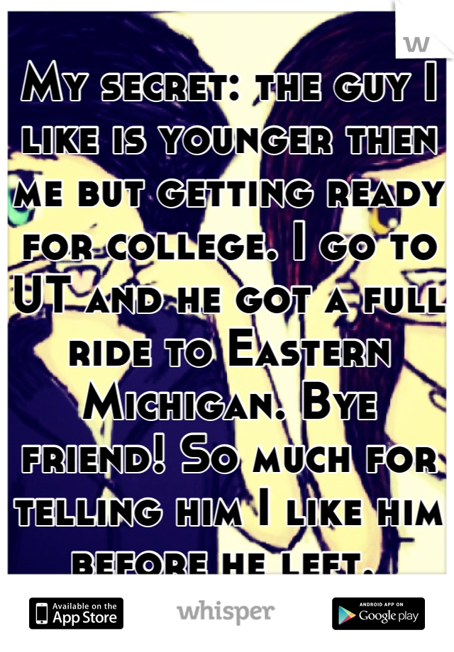 My secret: the guy I like is younger then me but getting ready for college. I go to UT and he got a full ride to Eastern Michigan. Bye friend! So much for telling him I like him before he left. 