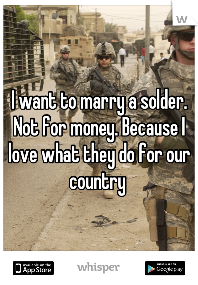I want to marry a solder. Not for money. Because I love what they do for our country 