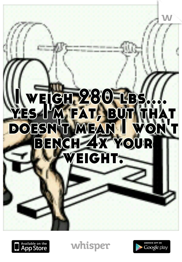 I weigh 280 lbs.... yes I'm fat, but that doesn't mean I won't bench 4x your weight.
