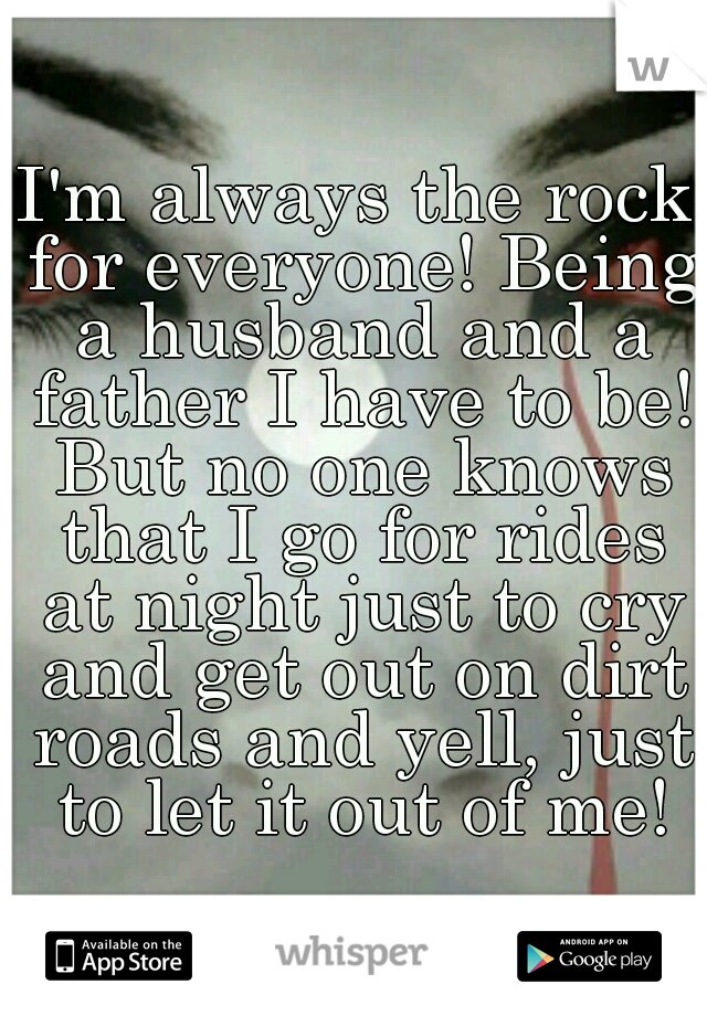 I'm always the rock for everyone! Being a husband and a father I have to be! But no one knows that I go for rides at night just to cry and get out on dirt roads and yell, just to let it out of me!