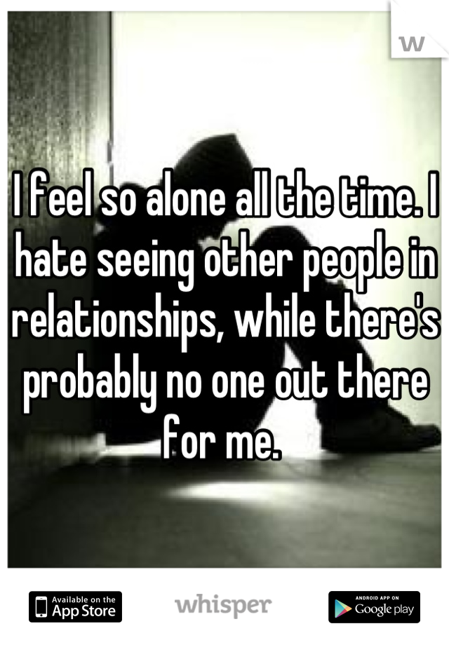 I feel so alone all the time. I hate seeing other people in relationships, while there's probably no one out there for me. 