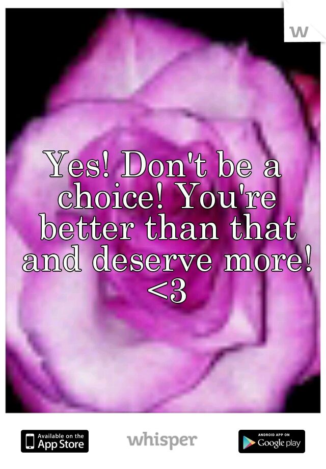 Yes! Don't be a choice! You're better than that and deserve more! <3