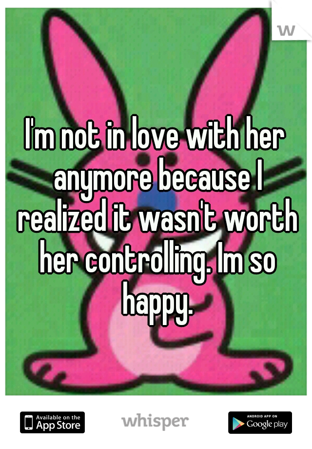 I'm not in love with her anymore because I realized it wasn't worth her controlling. Im so happy.