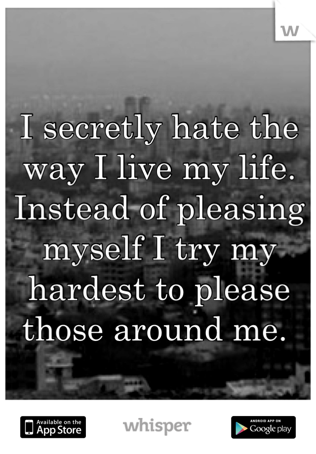 I secretly hate the way I live my life. Instead of pleasing myself I try my hardest to please those around me. 