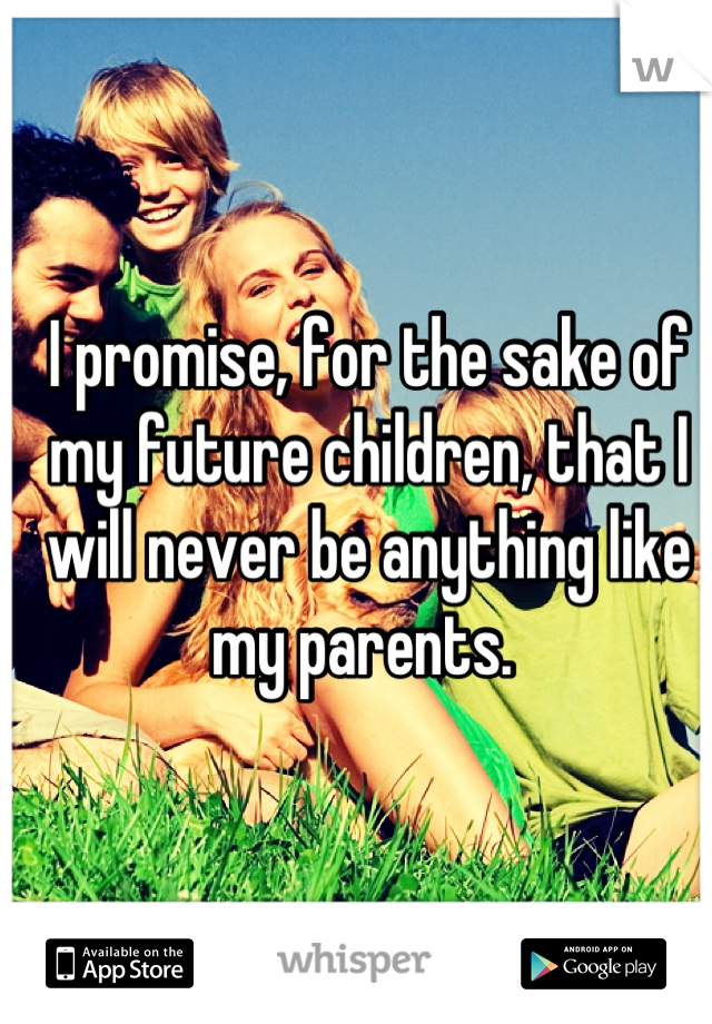 I promise, for the sake of my future children, that I will never be anything like my parents. 