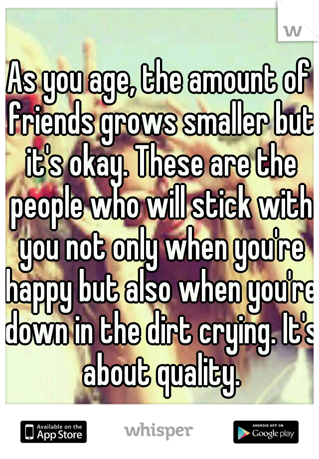 As you age, the amount of friends grows smaller but it's okay. These are the people who will stick with you not only when you're happy but also when you're down in the dirt crying. It's about quality.