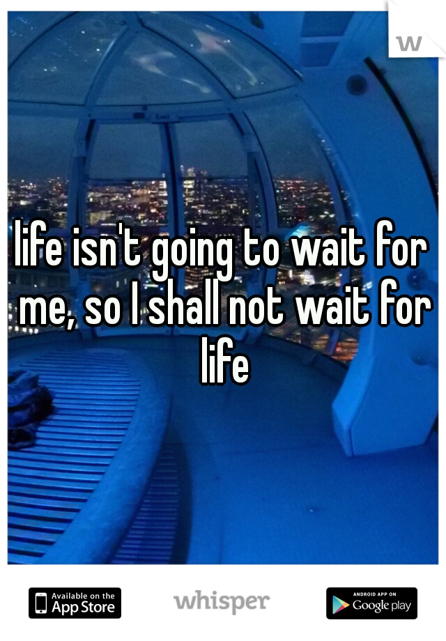 life isn't going to wait for me, so I shall not wait for life