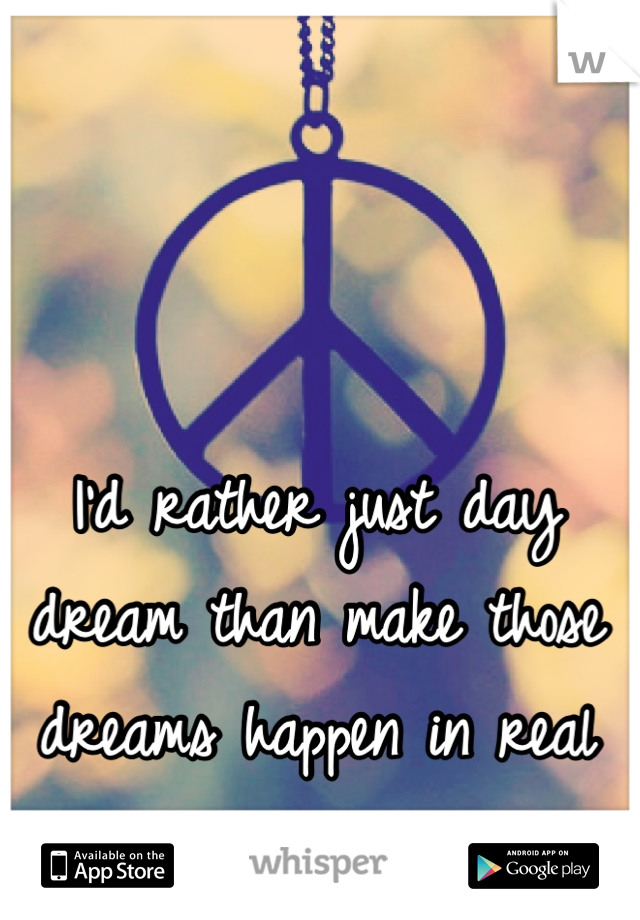 I'd rather just day dream than make those dreams happen in real life. 