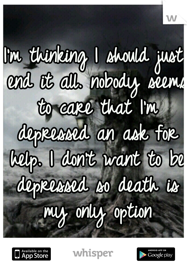 I'm thinking I should just end it all. nobody seems to care that I'm depressed an ask for help. I don't want to be depressed so death is my only option