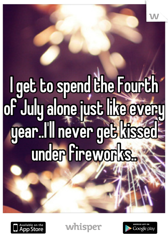 I get to spend the Fourth of July alone just like every year..I'll never get kissed under fireworks..