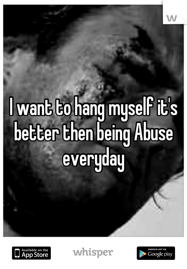 I want to hang myself it's better then being Abuse everyday