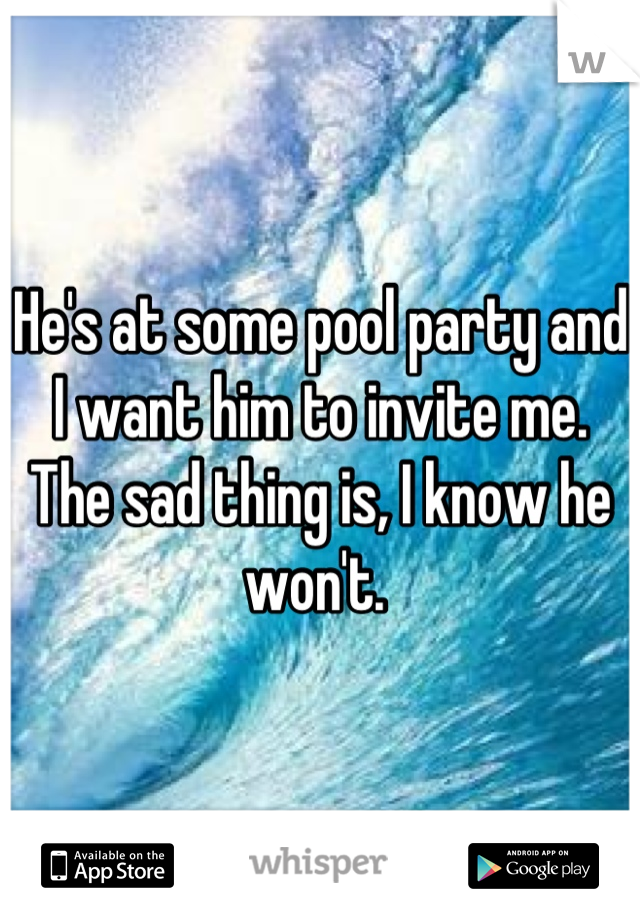 He's at some pool party and I want him to invite me. The sad thing is, I know he won't. 