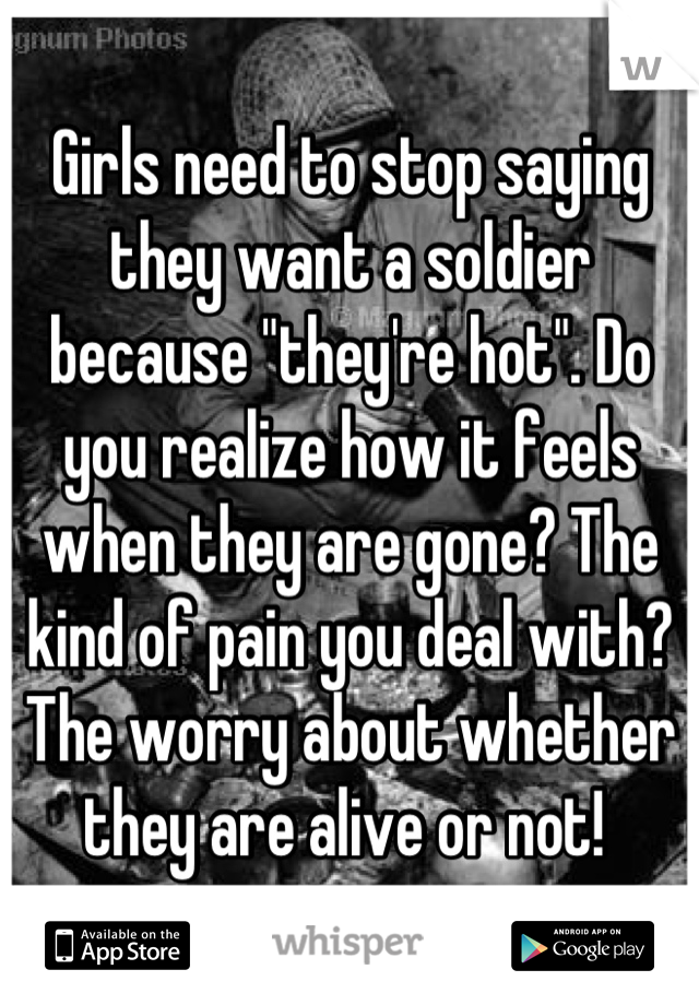 Girls need to stop saying they want a soldier because "they're hot". Do you realize how it feels when they are gone? The kind of pain you deal with? The worry about whether they are alive or not! 