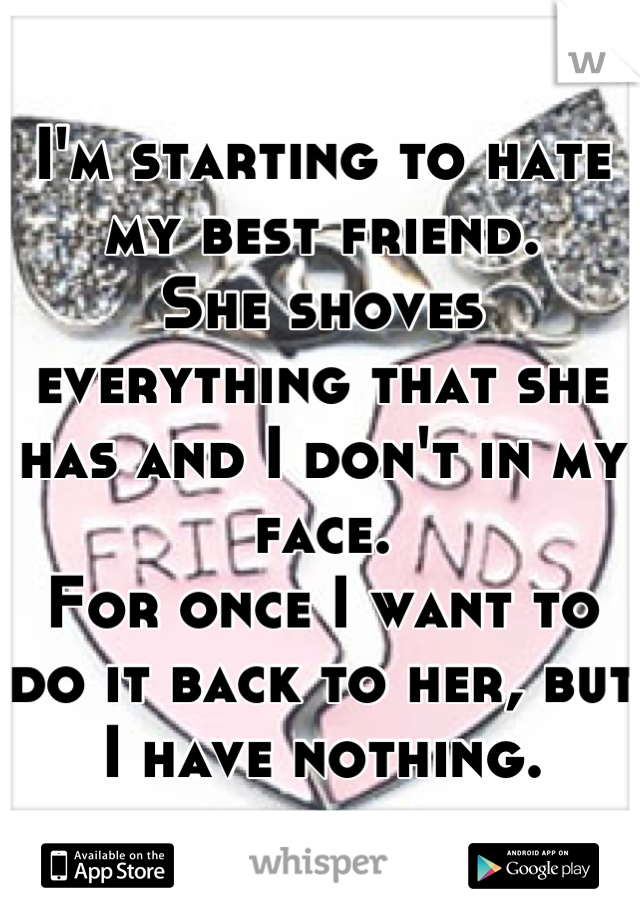 I'm starting to hate my best friend.
She shoves everything that she has and I don't in my face.
For once I want to do it back to her, but I have nothing.