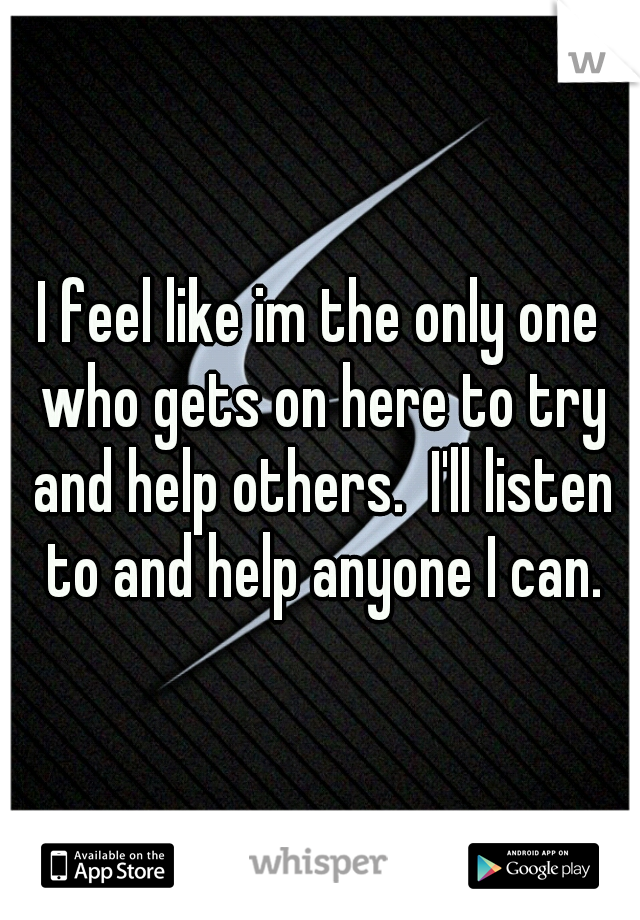 I feel like im the only one who gets on here to try and help others.  I'll listen to and help anyone I can.
