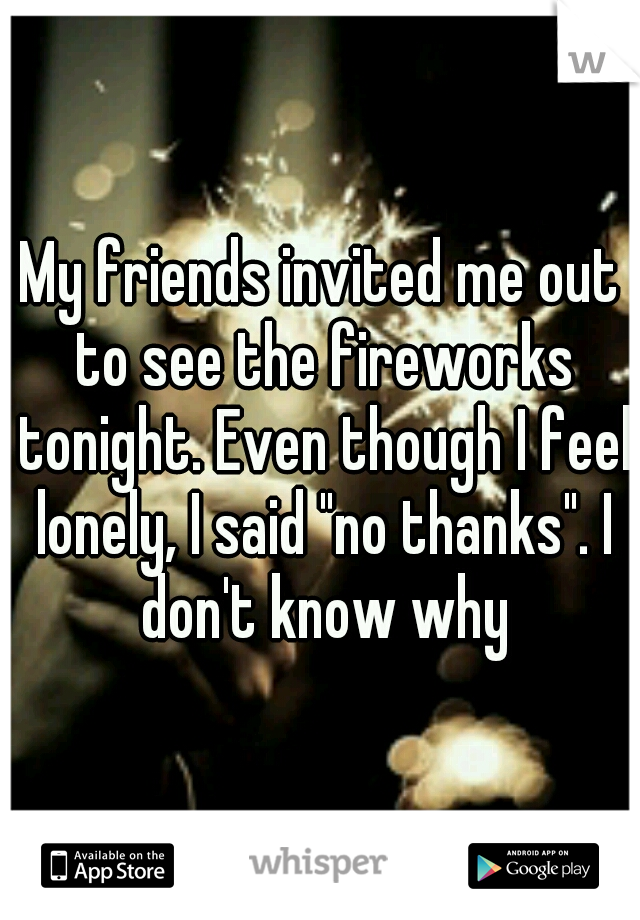 My friends invited me out to see the fireworks tonight. Even though I feel lonely, I said "no thanks". I don't know why