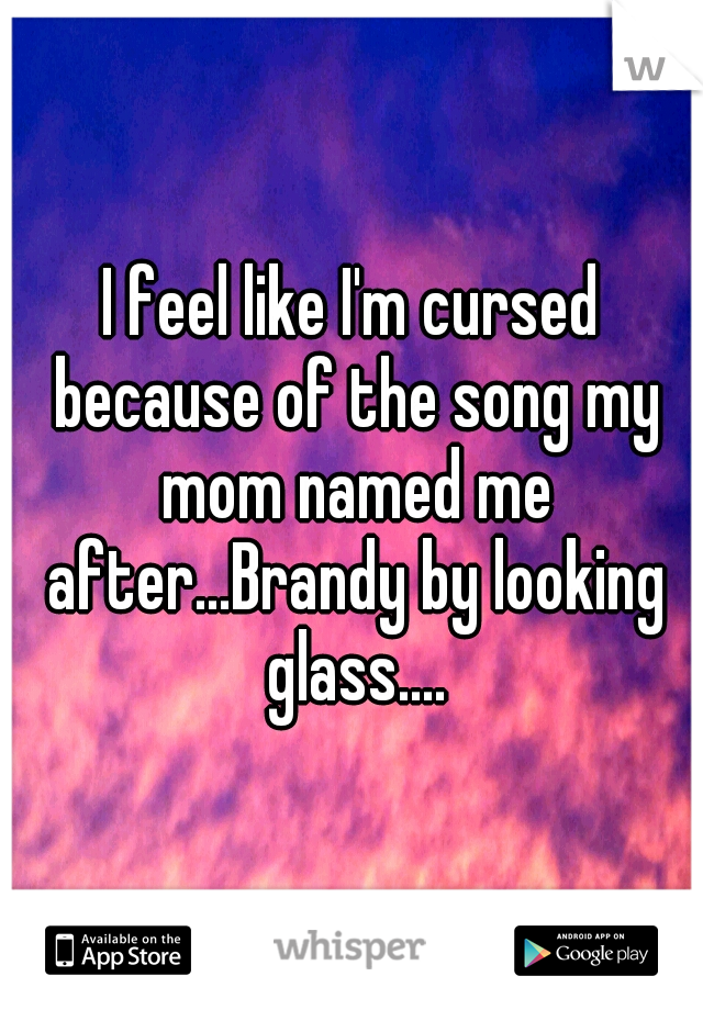 I feel like I'm cursed because of the song my mom named me after...Brandy by looking glass....