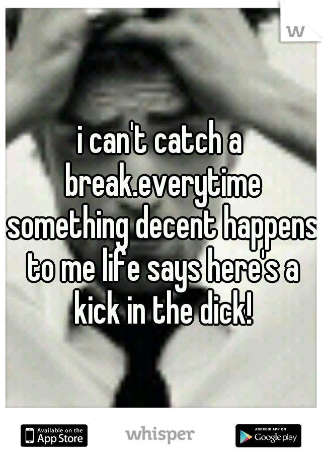 i can't catch a break.everytime something decent happens to me life says here's a kick in the dick!