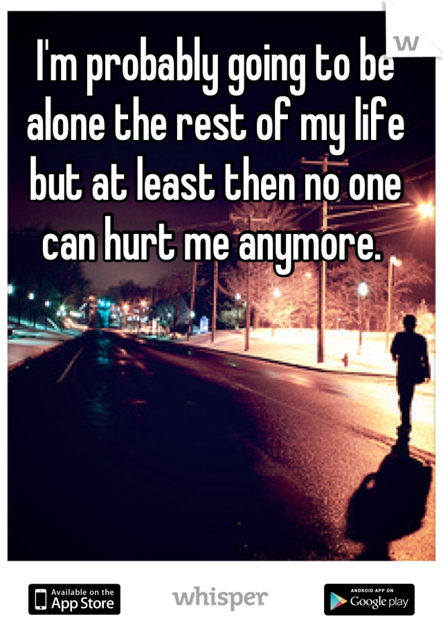 I'm probably going to be alone the rest of my life but at least then no one can hurt me anymore. 