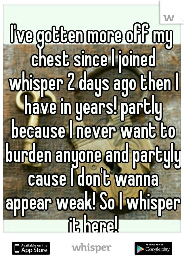 I've gotten more off my chest since I joined whisper 2 days ago then I have in years! partly because I never want to burden anyone and partyly cause I don't wanna appear weak! So I whisper it here!
