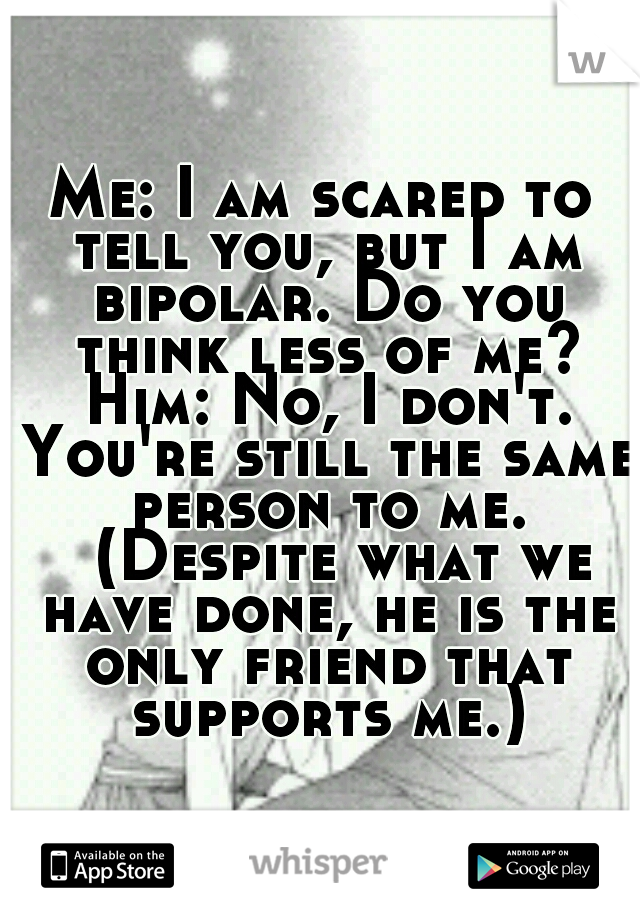 Me: I am scared to tell you, but I am bipolar. Do you think less of me? Him: No, I don't. You're still the same person to me. 
(Despite what we have done, he is the only friend that supports me.)