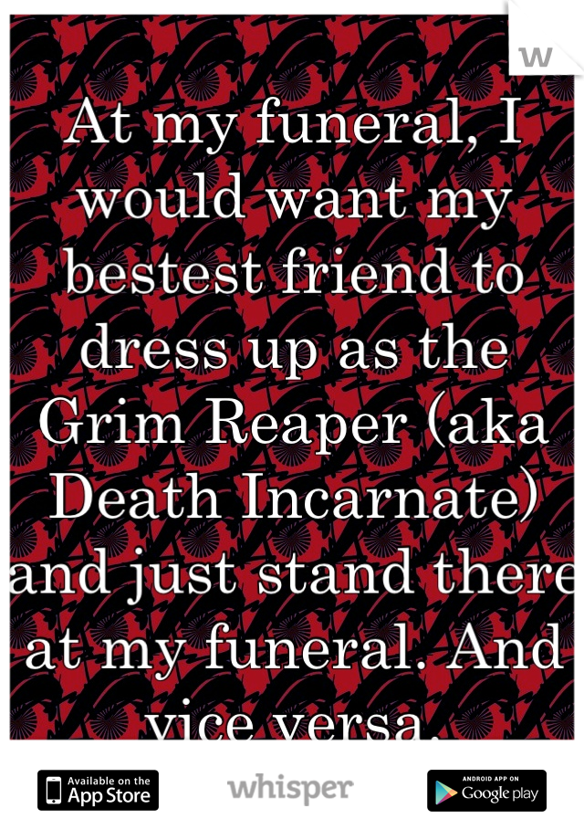 At my funeral, I would want my bestest friend to dress up as the Grim Reaper (aka Death Incarnate) and just stand there at my funeral. And vice versa.
