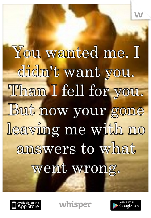 You wanted me. I didn't want you. Than I fell for you. But now your gone leaving me with no answers to what went wrong.