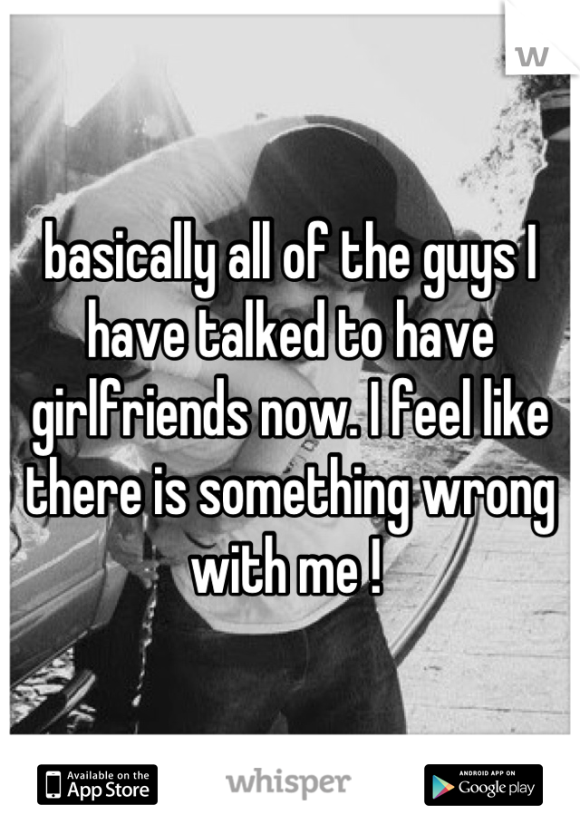 basically all of the guys I have talked to have girlfriends now. I feel like there is something wrong with me ! 