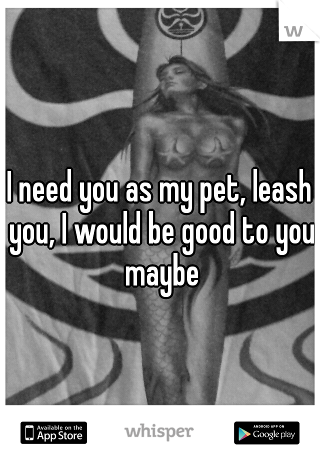 I need you as my pet, leash you, I would be good to you maybe
