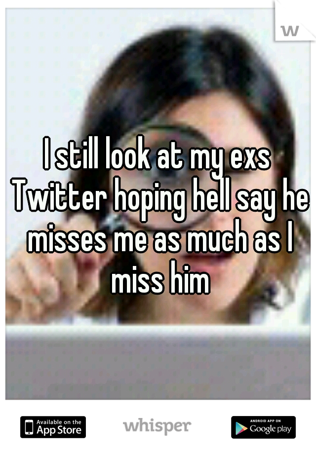 I still look at my exs Twitter hoping hell say he misses me as much as I miss him