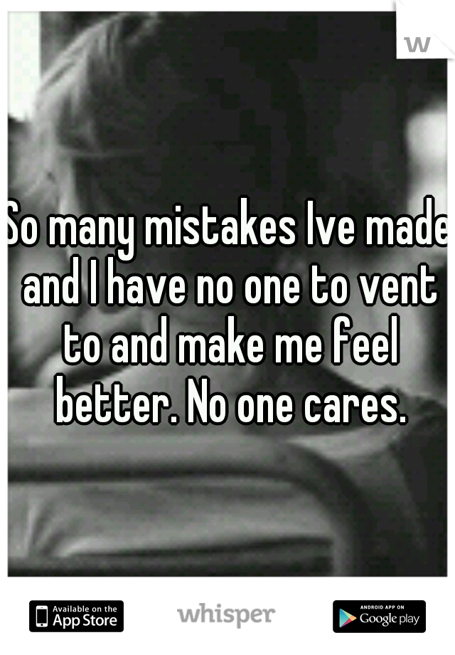 So many mistakes Ive made and I have no one to vent to and make me feel better. No one cares.
