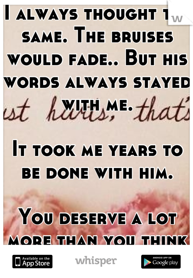 I always thought the same. The bruises would fade.. But his words always stayed with me.

It took me years to be done with him. 

You deserve a lot more than you think that you do!