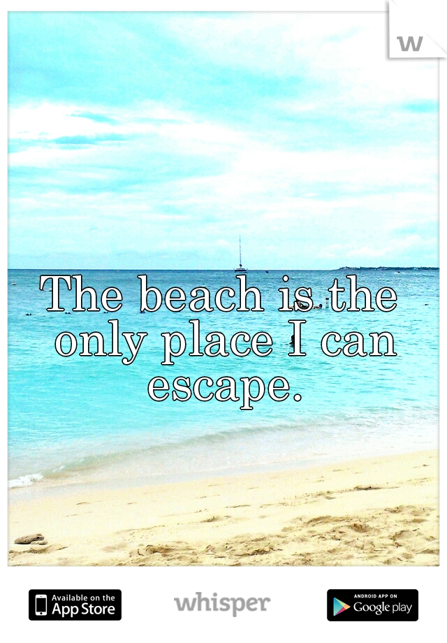 The beach is the only place I can escape.