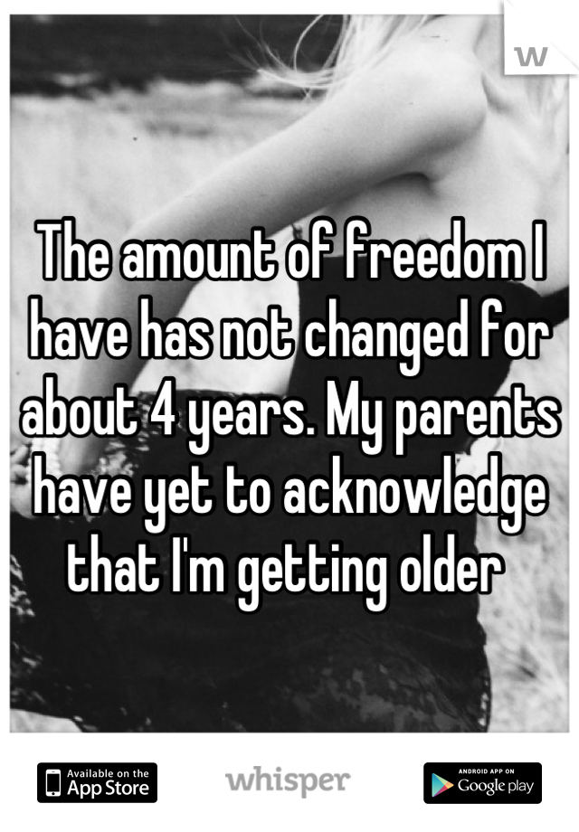 The amount of freedom I have has not changed for about 4 years. My parents have yet to acknowledge that I'm getting older 